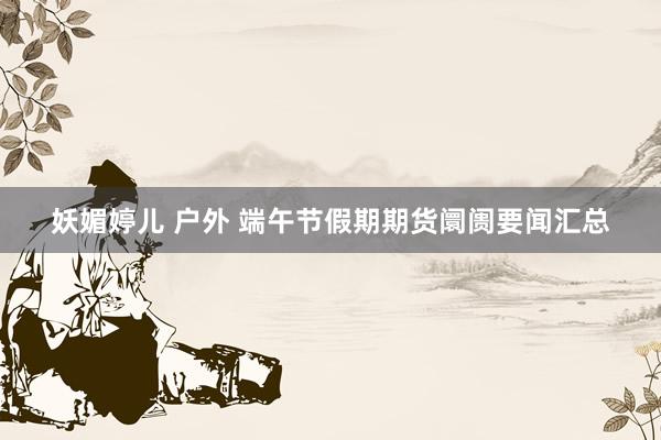 妖媚婷儿 户外 端午节假期期货阛阓要闻汇总