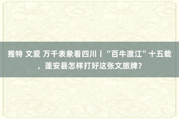 推特 文爱 万千表象看四川丨“百牛渡江”十五载，蓬安县怎样打好这张文旅牌？