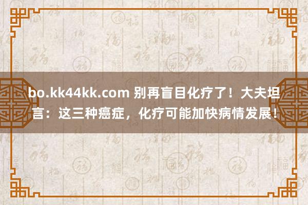 bo.kk44kk.com 别再盲目化疗了！大夫坦言：这三种癌症，化疗可能加快病情发展！