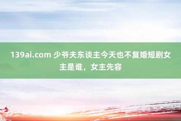 139ai.com 少爷夫东谈主今天也不复婚短剧女主是谁，女主先容