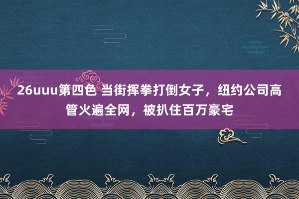 26uuu第四色 当街挥拳打倒女子，纽约公司高管火遍全网，被扒住百万豪宅