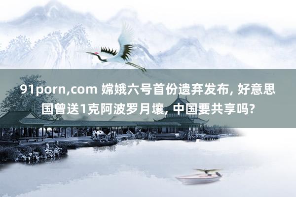91porn，com 嫦娥六号首份遗弃发布， 好意思国曾送1克阿波罗月壤， 中国要共享吗?