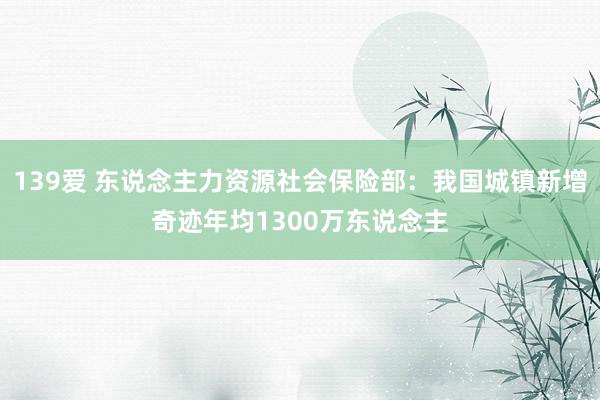 139爱 东说念主力资源社会保险部：我国城镇新增奇迹年均1300万东说念主