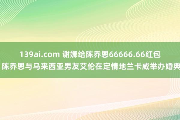 139ai.com 谢娜给陈乔恩66666.66红包 陈乔恩与马来西亚男友艾伦在定情地兰卡威举办婚典