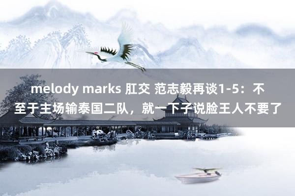 melody marks 肛交 范志毅再谈1-5：不至于主场输泰国二队，就一下子说脸王人不要了