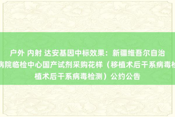 户外 内射 达安基因中标效果：新疆维吾尔自治区东说念主民病院临检中心国产试剂采购花样（移植术后干系病毒检测）公约公告