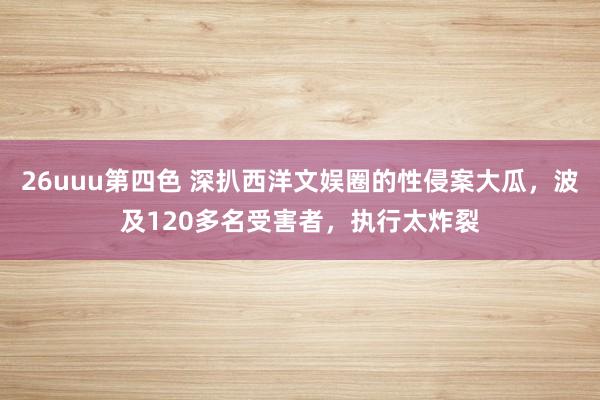 26uuu第四色 深扒西洋文娱圈的性侵案大瓜，波及120多名受害者，执行太炸裂