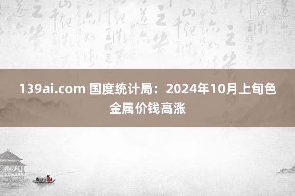139ai.com 国度统计局：2024年10月上旬色金属价钱高涨