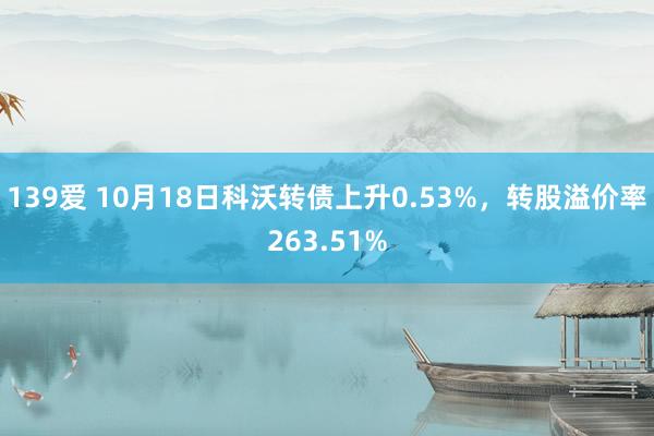 139爱 10月18日科沃转债上升0.53%,转股溢价率263.51%