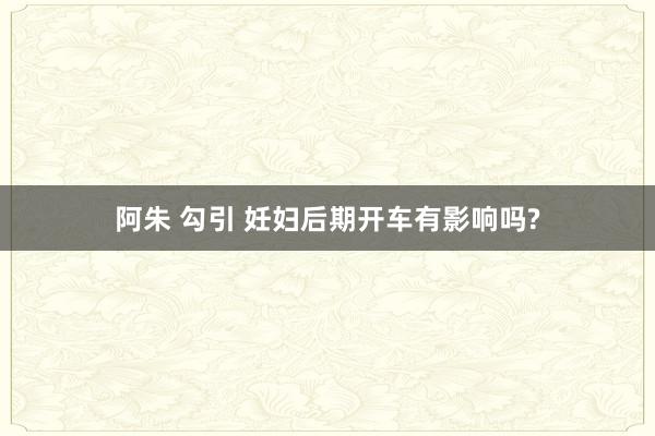 阿朱 勾引 妊妇后期开车有影响吗?