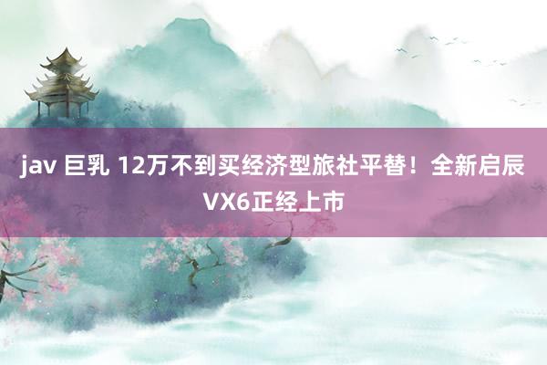 jav 巨乳 12万不到买经济型旅社平替！全新启辰VX6正经上市