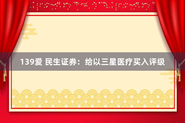 139爱 民生证券：给以三星医疗买入评级