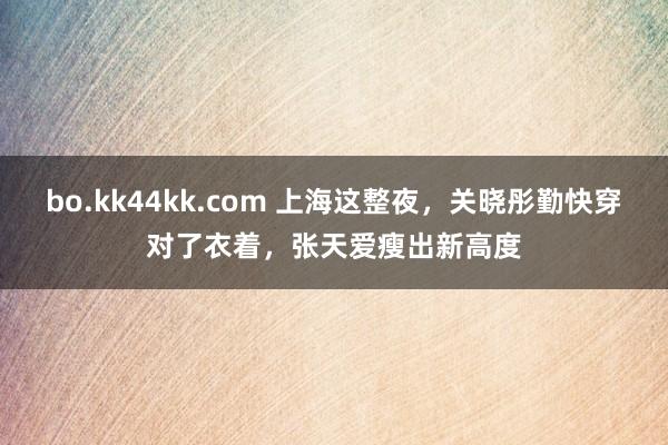 bo.kk44kk.com 上海这整夜，关晓彤勤快穿对了衣着，张天爱瘦出新高度