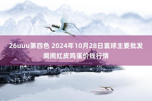 26uuu第四色 2024年10月28日寰球主要批发阛阓红皮鸡蛋价钱行情