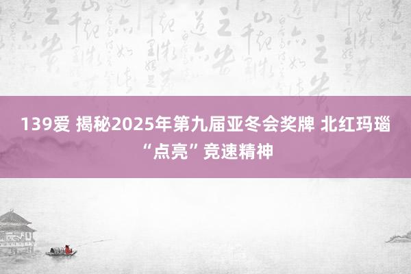 139爱 揭秘2025年第九届亚冬会奖牌 北红玛瑙“点亮”竞速精神