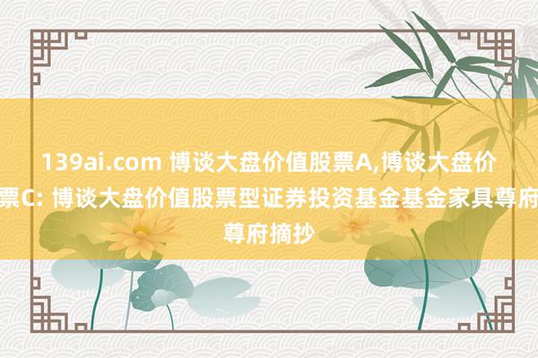139ai.com 博谈大盘价值股票A,博谈大盘价值股票C: 博谈大盘价值股票型证券投资基金基金家具尊府摘抄