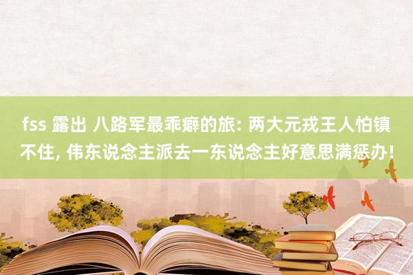 fss 露出 八路军最乖癖的旅: 两大元戎王人怕镇不住， 伟东说念主派去一东说念主好意思满惩办!
