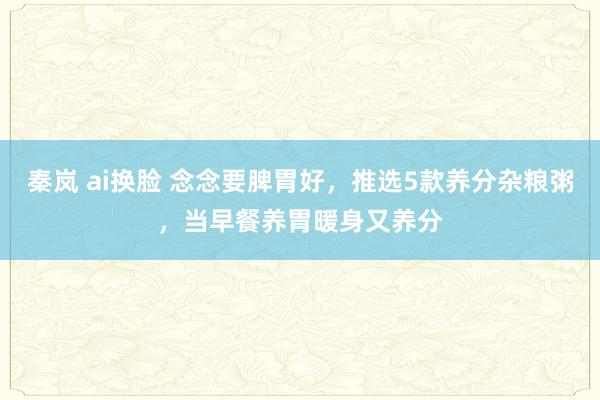秦岚 ai换脸 念念要脾胃好，推选5款养分杂粮粥，当早餐养胃暖身又养分