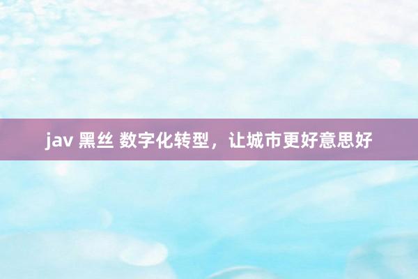 jav 黑丝 数字化转型，让城市更好意思好
