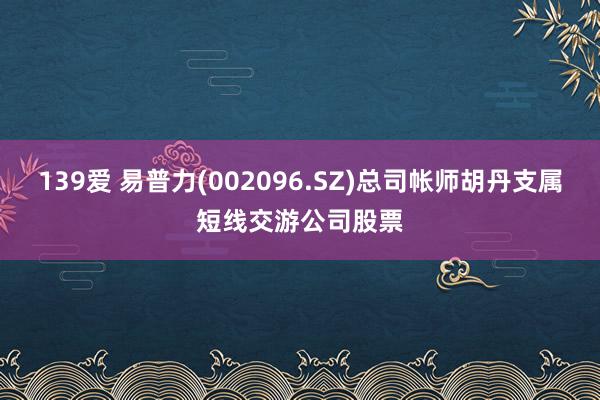 139爱 易普力(002096.SZ)总司帐师胡丹支属短线交游公司股票