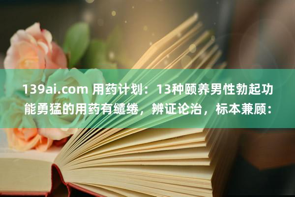 139ai.com 用药计划:13种颐养男性勃起功能勇猛的用药有缱绻,辨证论治,标本兼顾: