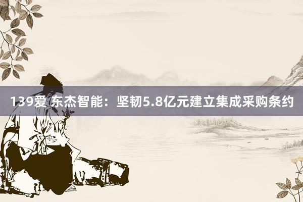 139爱 东杰智能：坚韧5.8亿元建立集成采购条约