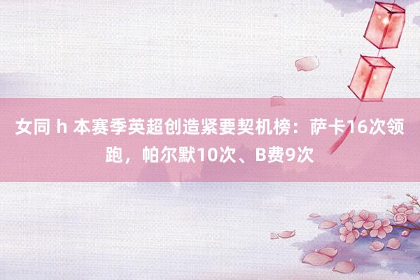 女同 h 本赛季英超创造紧要契机榜：萨卡16次领跑，帕尔默10次、B费9次