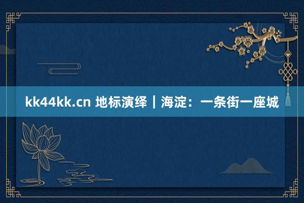 kk44kk.cn 地标演绎｜海淀：一条街一座城