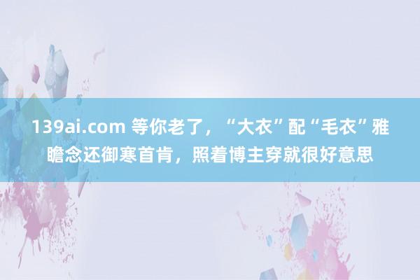 139ai.com 等你老了，“大衣”配“毛衣”雅瞻念还御寒首肯，照着博主穿就很好意思
