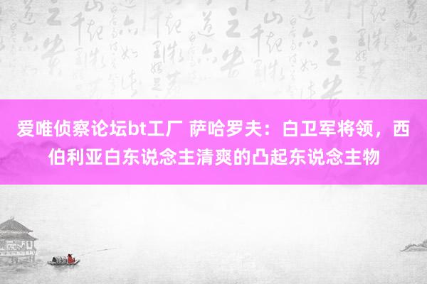 爱唯侦察论坛bt工厂 萨哈罗夫：白卫军将领，西伯利亚白东说念主清爽的凸起东说念主物