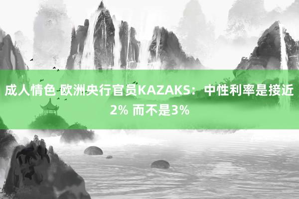 成人情色 欧洲央行官员KAZAKS：中性利率是接近2% 而不是3%