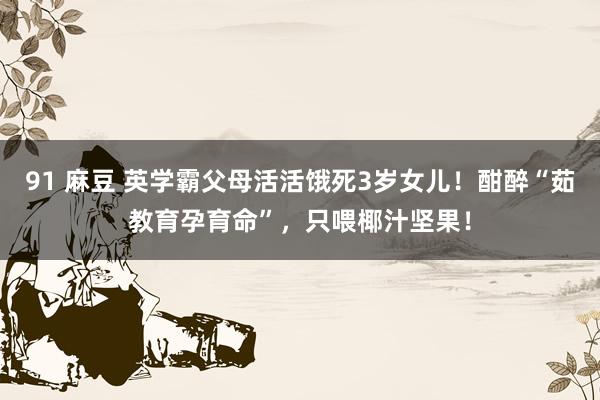 91 麻豆 英学霸父母活活饿死3岁女儿！酣醉“茹教育孕育命”，只喂椰汁坚果！
