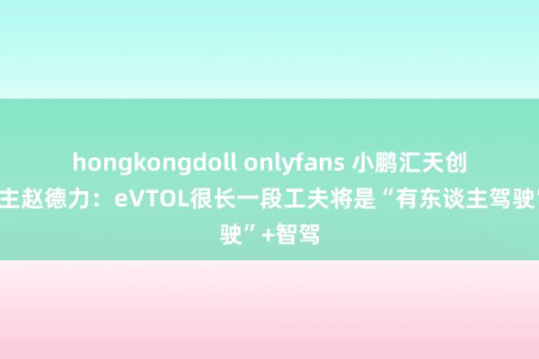 hongkongdoll onlyfans 小鹏汇天创举东谈主赵德力：eVTOL很长一段工夫将是“有东谈主驾驶”+智驾