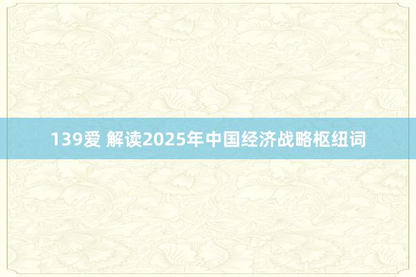 139爱 解读2025年中国经济战略枢纽词