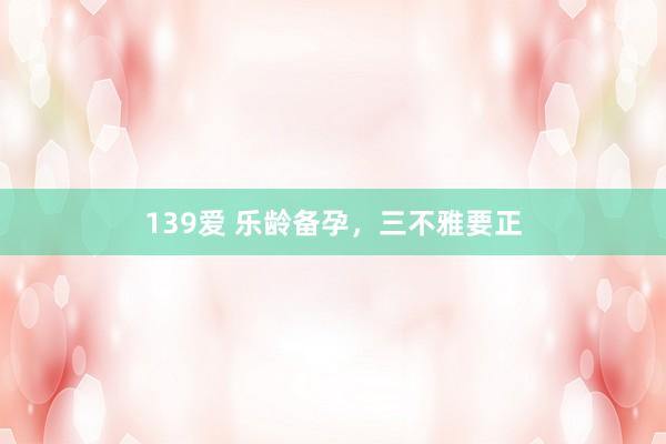 139爱 乐龄备孕,三不雅要正