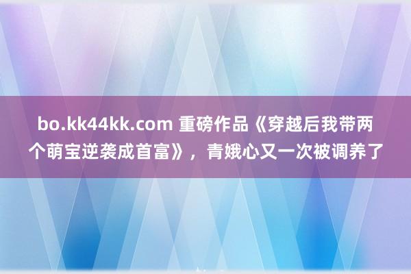 bo.kk44kk.com 重磅作品《穿越后我带两个萌宝逆袭成首富》，青娥心又一次被调养了