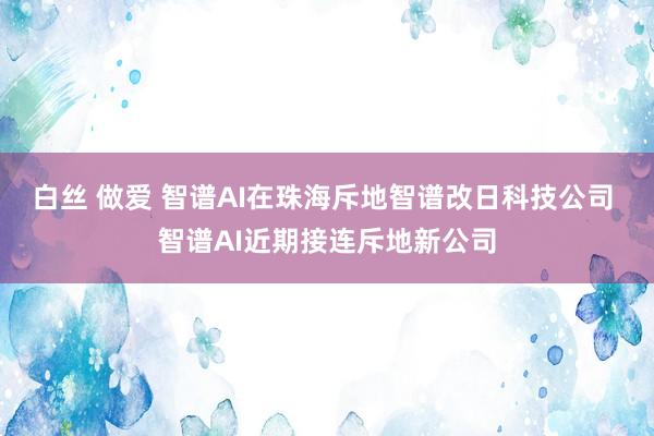 白丝 做爱 智谱AI在珠海斥地智谱改日科技公司 智谱AI近期接连斥地新公司