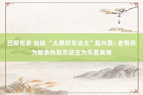 巴黎世家 丝袜 “太原好东谈主”赵兴羡: 老有所为献余热助东谈主为乐显真情
