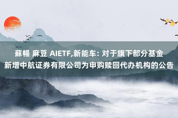 蘇暢 麻豆 AIETF,新能车: 对于旗下部分基金新增中航证券有限公司为申购赎回代办机构的公告