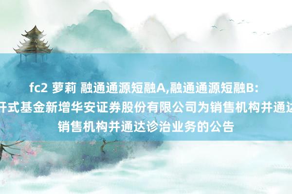 fc2 萝莉 融通通源短融A,融通通源短融B: 对于旗下部分洞开式基金新增华安证券股份有限公司为销售机构并通达诊治业务的公告