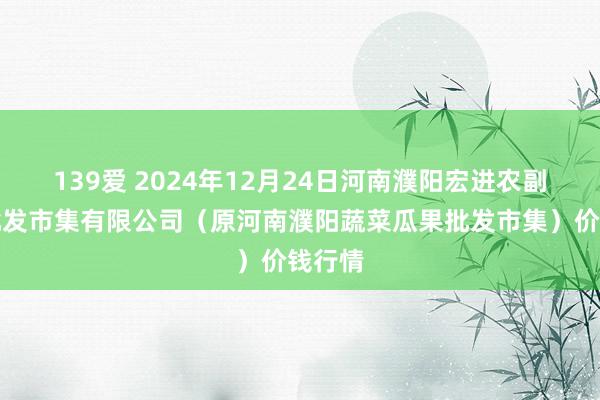 139爱 2024年12月24日河南濮阳宏进农副产物批发市集有限公司(原河南濮阳蔬菜瓜果批发市集)价钱行情