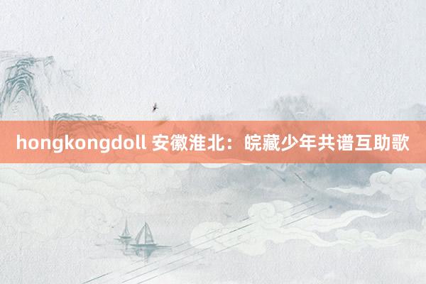 hongkongdoll 安徽淮北：皖藏少年共谱互助歌