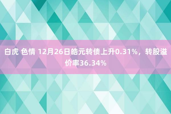 白虎 色情 12月26日皓元转债上升0.31%，转股溢价率36.34%