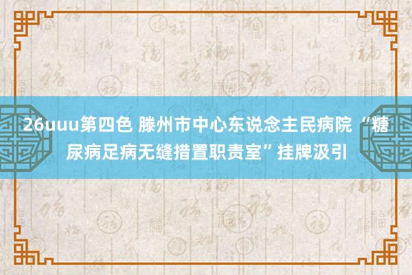 26uuu第四色 滕州市中心东说念主民病院 “糖尿病足病无缝措置职责室”挂牌汲引