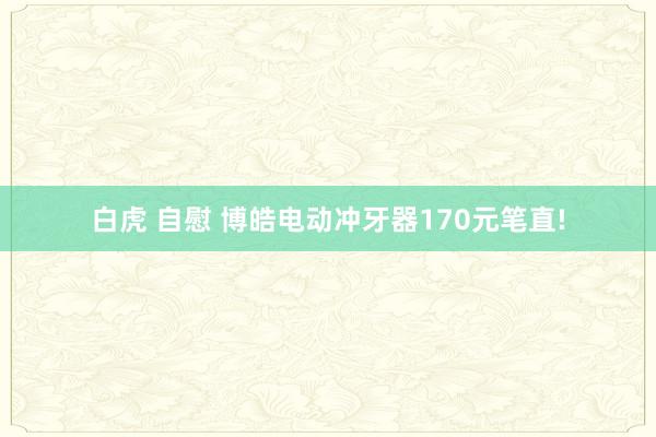 白虎 自慰 博皓电动冲牙器170元笔直!