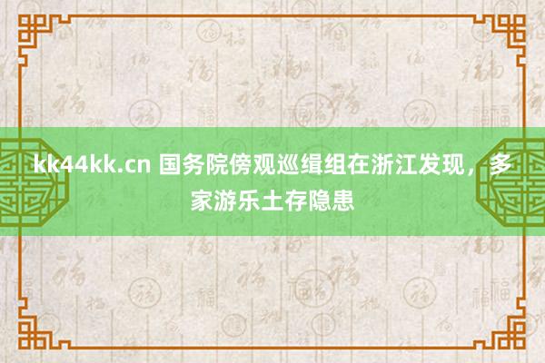 kk44kk.cn 国务院傍观巡缉组在浙江发现，多家游乐土存隐患