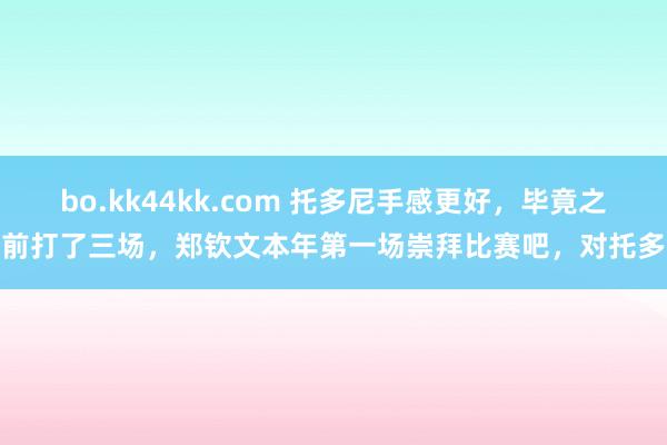 bo.kk44kk.com 托多尼手感更好，毕竟之前打了三场，郑钦文本年第一场崇拜比赛吧，对托多