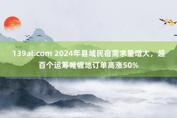 139ai.com 2024年县域民宿需求量增大，超百个运筹帷幄地订单高涨50%