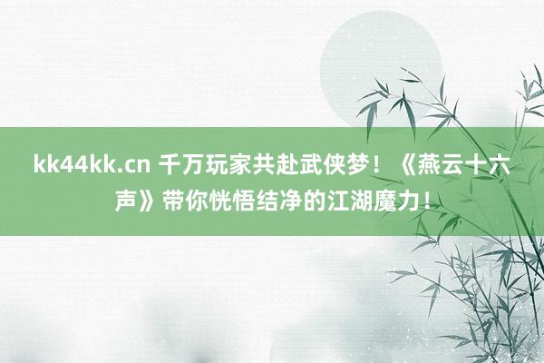 kk44kk.cn 千万玩家共赴武侠梦！《燕云十六声》带你恍悟结净的江湖魔力！