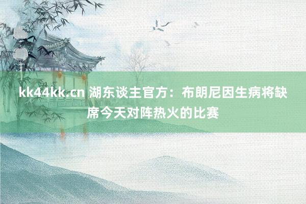 kk44kk.cn 湖东谈主官方：布朗尼因生病将缺席今天对阵热火的比赛